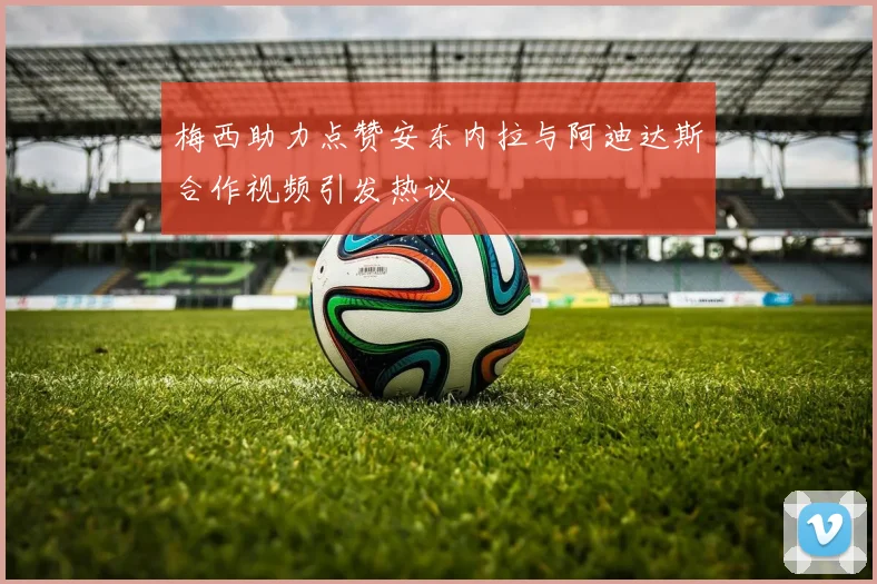 梅西助力点赞安东内拉与阿迪达斯合作视频引发热议