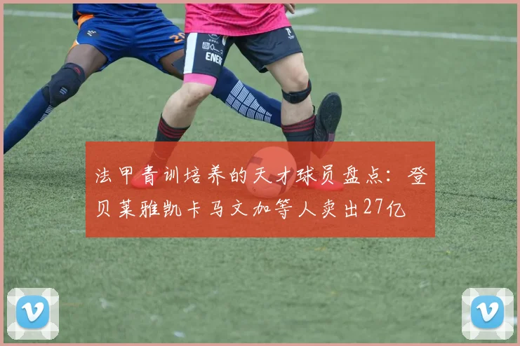 法甲青训培养的天才球员盘点：登贝莱雅凯卡马文加等人卖出27亿
