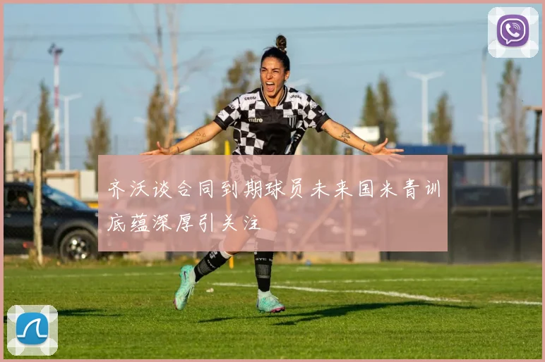 齐沃谈合同到期球员未来国米青训底蕴深厚引关注