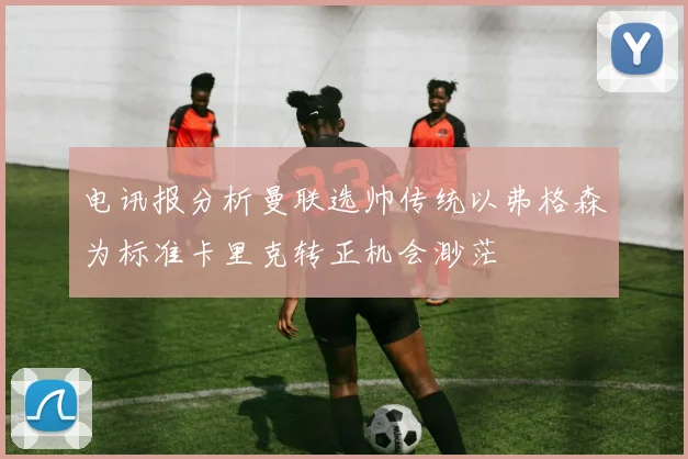 电讯报分析曼联选帅传统以弗格森为标准卡里克转正机会渺茫
