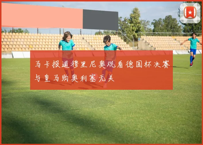 马卡报道穆里尼奥观看德国杯决赛与皇马购奥利塞无关