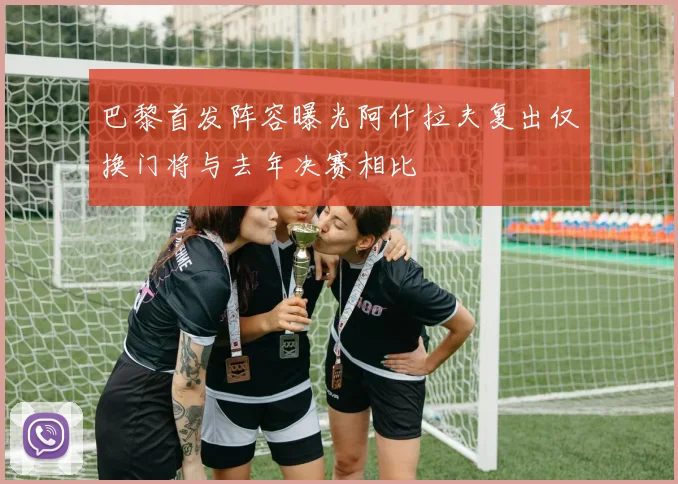 巴黎首发阵容曝光阿什拉夫复出仅换门将与去年决赛相比