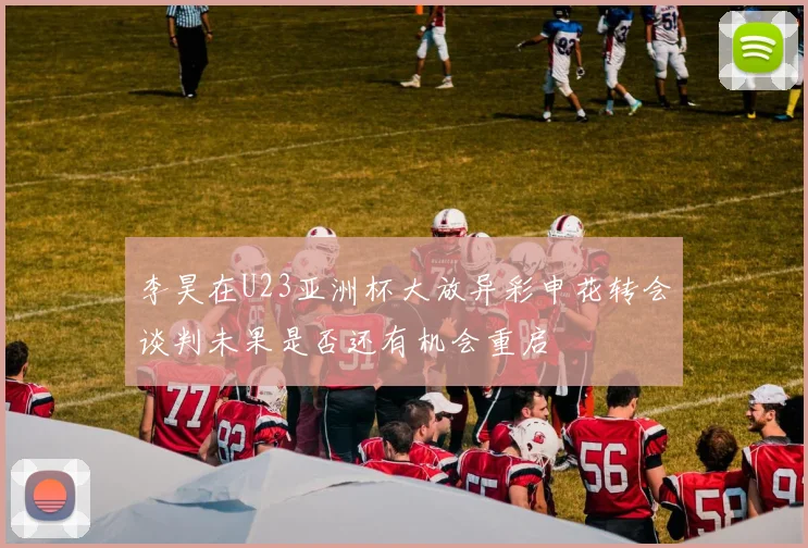 李昊在U23亚洲杯大放异彩申花转会谈判未果是否还有机会重启