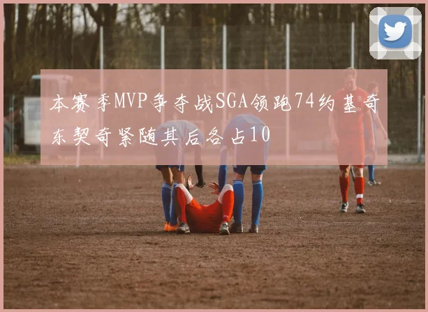 本赛季MVP争夺战SGA领跑74约基奇东契奇紧随其后各占10