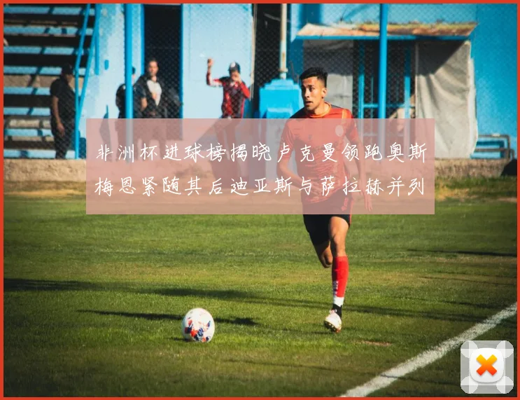 非洲杯进球榜揭晓卢克曼领跑奥斯梅恩紧随其后迪亚斯与萨拉赫并列第三