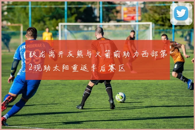 狄龙离开灰熊与火箭前助力西部第2现助太阳重返季后赛区