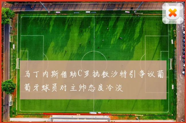 马丁内斯借助C罗执教沙特引争议葡萄牙球员对主帅态度冷淡