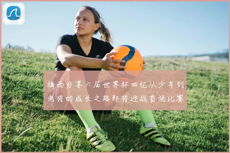 梅西分享六届世界杯回忆从少年到老将的成长之路即将迎战首场比赛