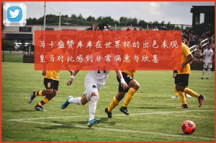 马卡盛赞库库在世界杯的出色表现皇马对此感到非常满意与欣喜