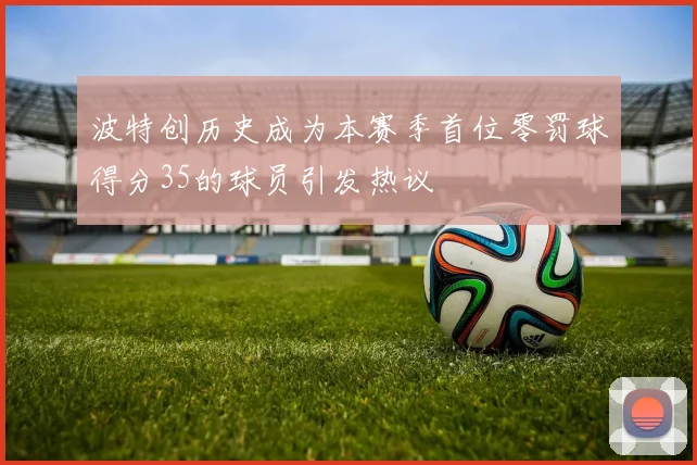 波特创历史成为本赛季首位零罚球得分35的球员引发热议