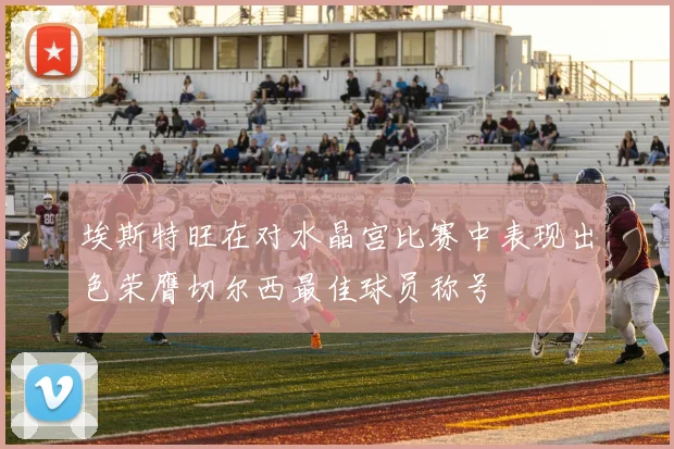埃斯特旺在对水晶宫比赛中表现出色荣膺切尔西最佳球员称号