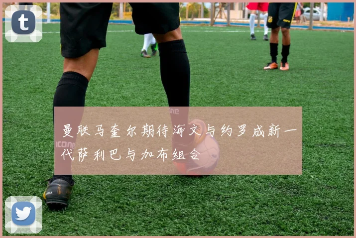 曼联马奎尔期待海文与约罗成新一代萨利巴与加布组合