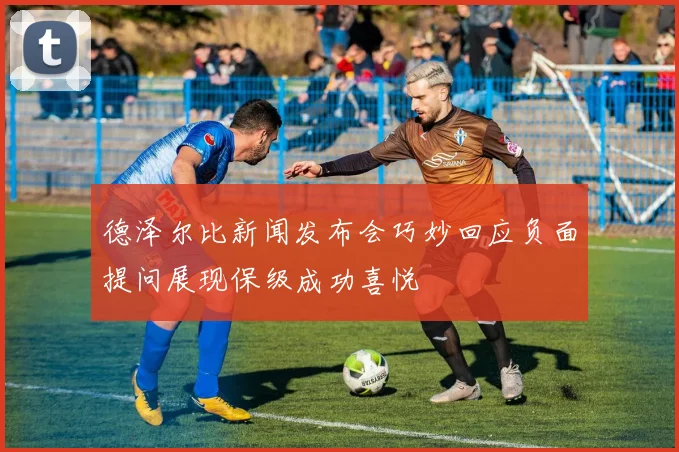德泽尔比新闻发布会巧妙回应负面提问展现保级成功喜悦