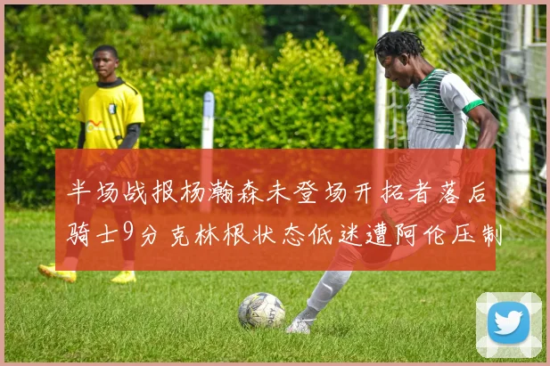 半场战报杨瀚森未登场开拓者落后骑士9分克林根状态低迷遭阿伦压制