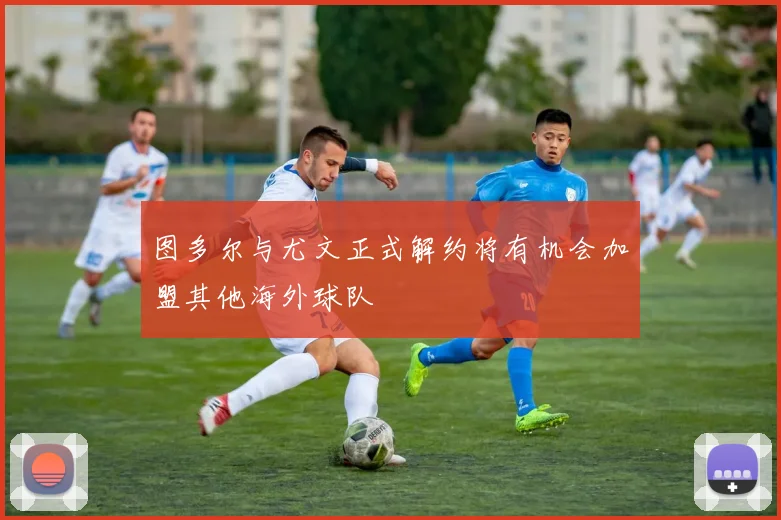 图多尔与尤文正式解约将有机会加盟其他海外球队