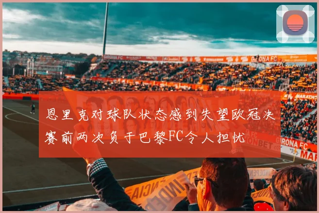 恩里克对球队状态感到失望欧冠决赛前两次负于巴黎FC令人担忧