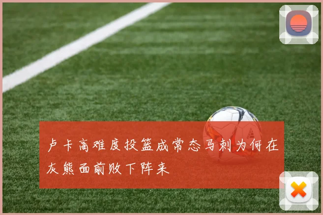 卢卡高难度投篮成常态马刺为何在灰熊面前败下阵来