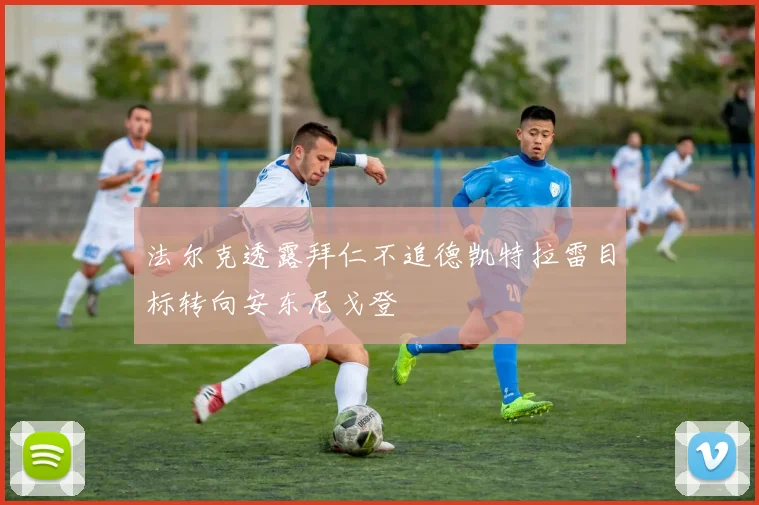 法尔克透露拜仁不追德凯特拉雷目标转向安东尼戈登