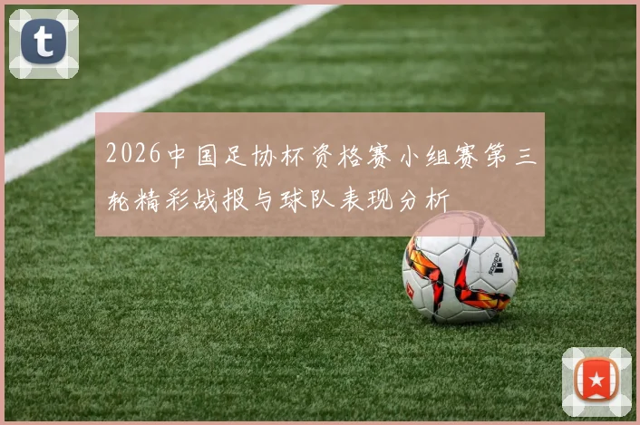 2026中国足协杯资格赛小组赛第三轮精彩战报与球队表现分析