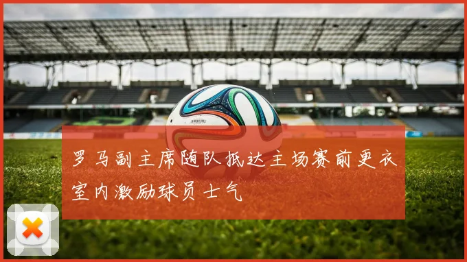 罗马副主席随队抵达主场赛前更衣室内激励球员士气