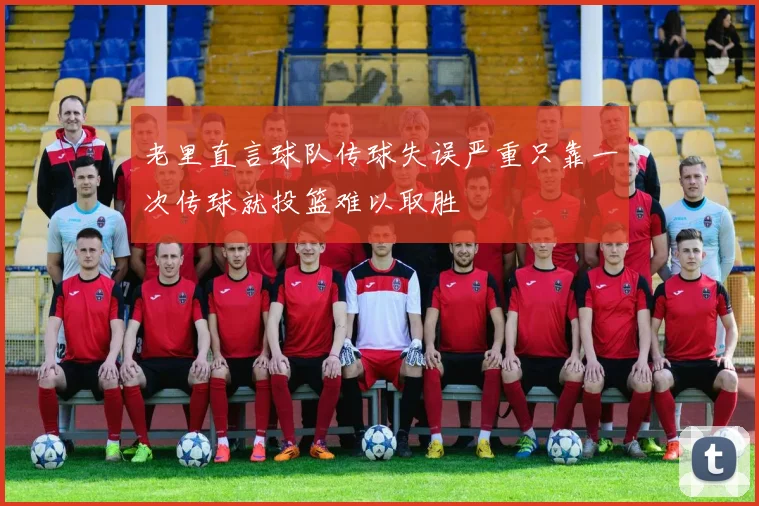 老里直言球队传球失误严重只靠一次传球就投篮难以取胜