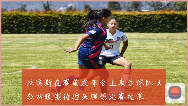 拉莫斯在赛前发布会上表示球队状态回暖期待迎来理想比赛结果