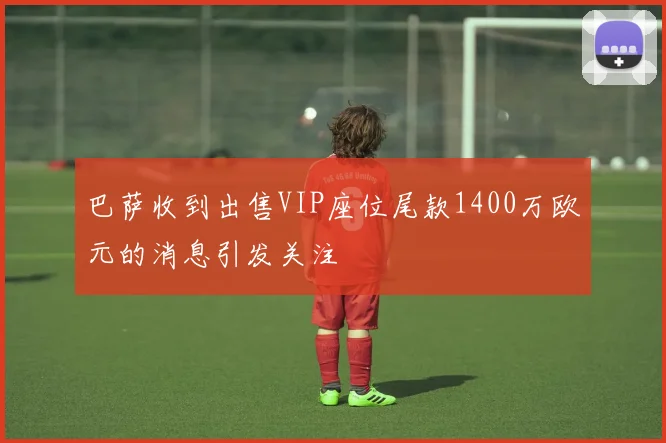 巴萨收到出售VIP座位尾款1400万欧元的消息引发关注