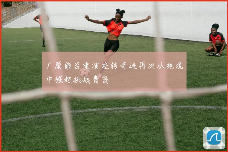 广厦能否重演逆转奇迹再次从绝境中崛起挑战青岛