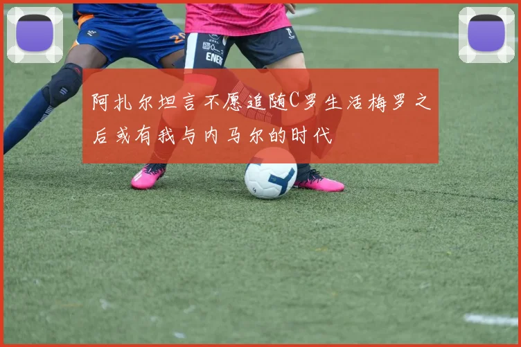 阿扎尔坦言不愿追随C罗生活梅罗之后或有我与内马尔的时代